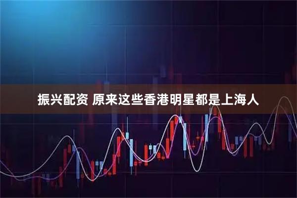 振兴配资 原来这些香港明星都是上海人