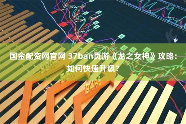 国金配资网官网 37ban页游《龙之女神》攻略：如何快速升级？