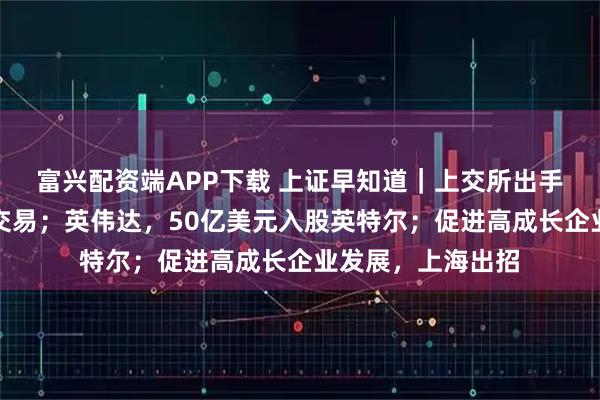 富兴配资端APP下载 上证早知道｜上交所出手：暂停部分账户交易；英伟达，50亿美元入股英特尔；促进高成长企业发展，上海出招