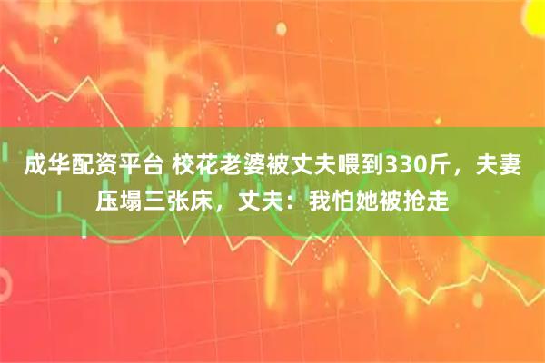 成华配资平台 校花老婆被丈夫喂到330斤，夫妻压塌三张床，丈夫：我怕她被抢走