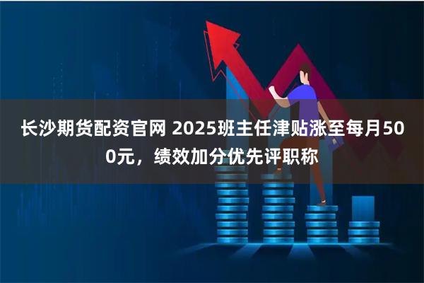 长沙期货配资官网 2025班主任津贴涨至每月500元，绩效加分优先评职称