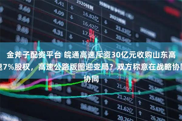 金斧子配资平台 皖通高速斥资30亿元收购山东高速7%股权，高速公路版图迎变局？双方称意在战略协同