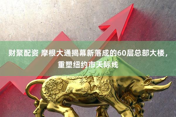 财聚配资 摩根大通揭幕新落成的60层总部大楼，重塑纽约市天际线