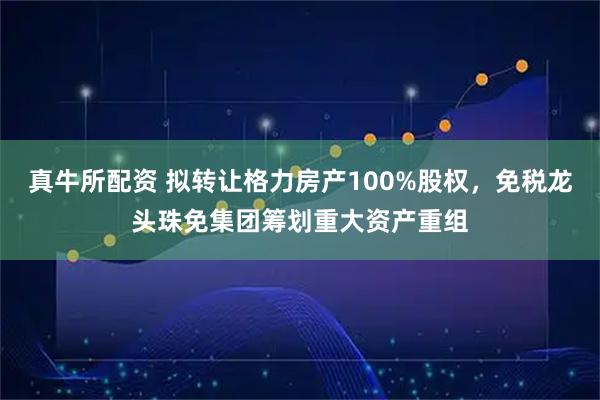 真牛所配资 拟转让格力房产100%股权，免税龙头珠免集团筹划重大资产重组