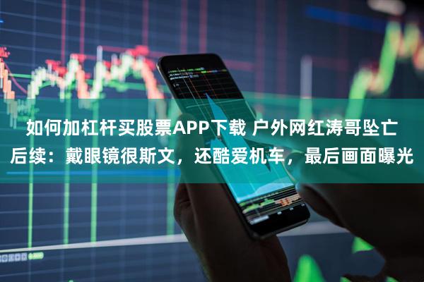 如何加杠杆买股票APP下载 户外网红涛哥坠亡后续：戴眼镜很斯文，还酷爱机车，最后画面曝光