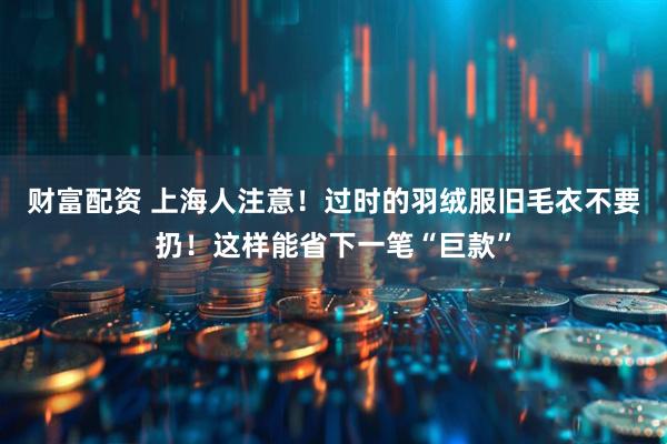 财富配资 上海人注意！过时的羽绒服旧毛衣不要扔！这样能省下一笔“巨款”