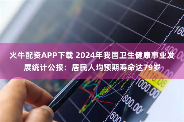 火牛配资APP下载 2024年我国卫生健康事业发展统计公报：居民人均预期寿命达79岁
