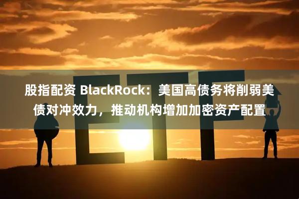 股指配资 BlackRock：美国高债务将削弱美债对冲效力，推动机构增加加密资产配置