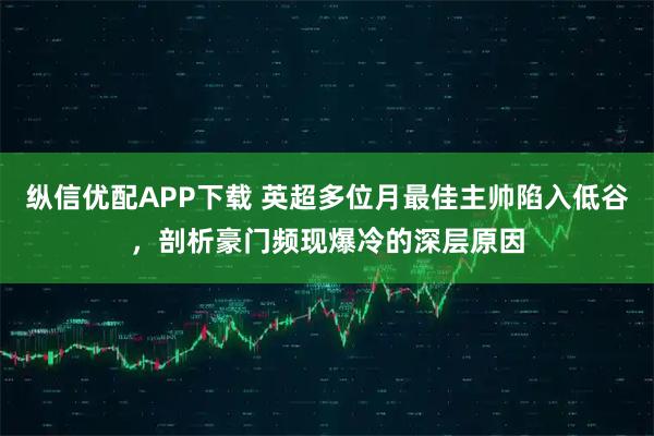 纵信优配APP下载 英超多位月最佳主帅陷入低谷，剖析豪门频现爆冷的深层原因