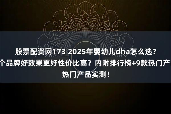 股票配资网173 2025年婴幼儿dha怎么选？测评哪个品牌好效果更好性价比高？内附排行榜+9款热门产品实测！