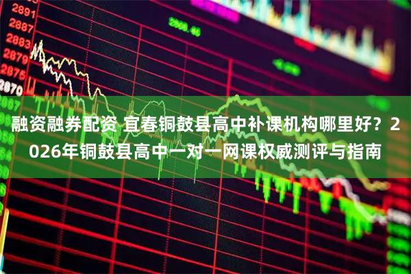 融资融券配资 宜春铜鼓县高中补课机构哪里好？2026年铜鼓县高中一对一网课权威测评与指南