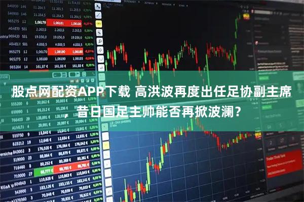 股点网配资APP下载 高洪波再度出任足协副主席，昔日国足主帅能否再掀波澜？