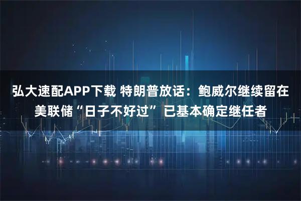 弘大速配APP下载 特朗普放话：鲍威尔继续留在美联储“日子不好过” 已基本确定继任者