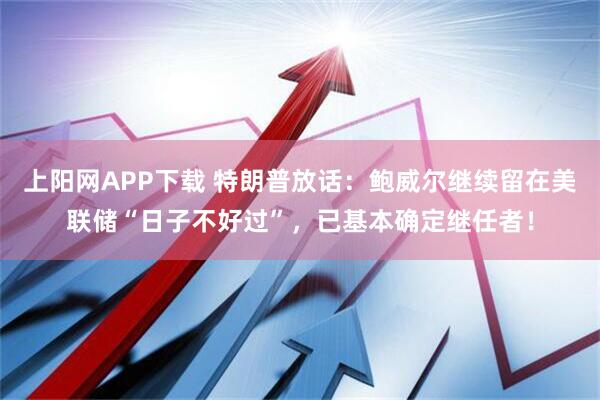 上阳网APP下载 特朗普放话：鲍威尔继续留在美联储“日子不好过”，已基本确定继任者！