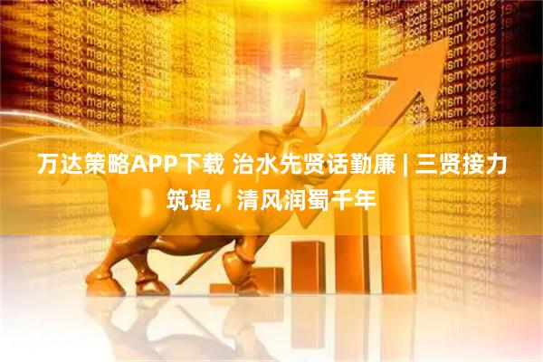 万达策略APP下载 治水先贤话勤廉 | 三贤接力筑堤，清风润蜀千年