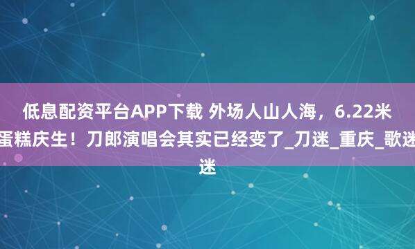 低息配资平台APP下载 外场人山人海，6.22米蛋糕庆生！刀郎演唱会其实已经变了_刀迷_重庆_歌迷