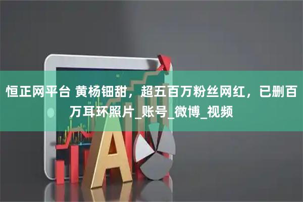 恒正网平台 黄杨钿甜，超五百万粉丝网红，已删百万耳环照片_账号_微博_视频
