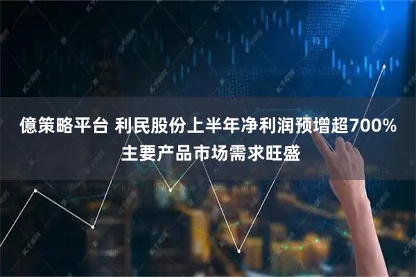 億策略平台 利民股份上半年净利润预增超700% 主要产品市场需求旺盛