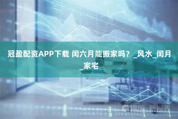 冠盈配资APP下载 闰六月能搬家吗？_风水_闰月_家宅