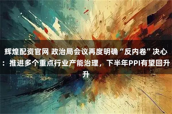 辉煌配资官网 政治局会议再度明确“反内卷”决心：推进多个重点行业产能治理，下半年PPI有望回升